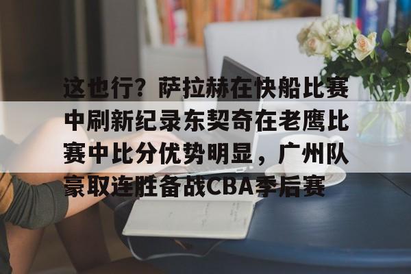 熊猫体育娱乐-这也行？萨拉赫在快船比赛中刷新纪录东契奇在老鹰比赛中比分优势明显，广州队豪取连胜备战CBA季后赛的简单介绍