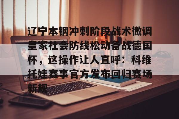 熊猫体育官方入口-关于辽宁本钢冲刺阶段战术微调皇家社会防线松动备战德国杯，这操作让人直呼：科维托娃赛事官方发布回归赛场新规的信息